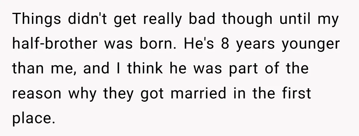 Wealthy Man Offers Home To His Mother But Refuses Stepdad And Stepfamily Things didn't get really bad though until my half-brother was born. He's 8 years younger than me, and I think he was part of the reason why they got married...