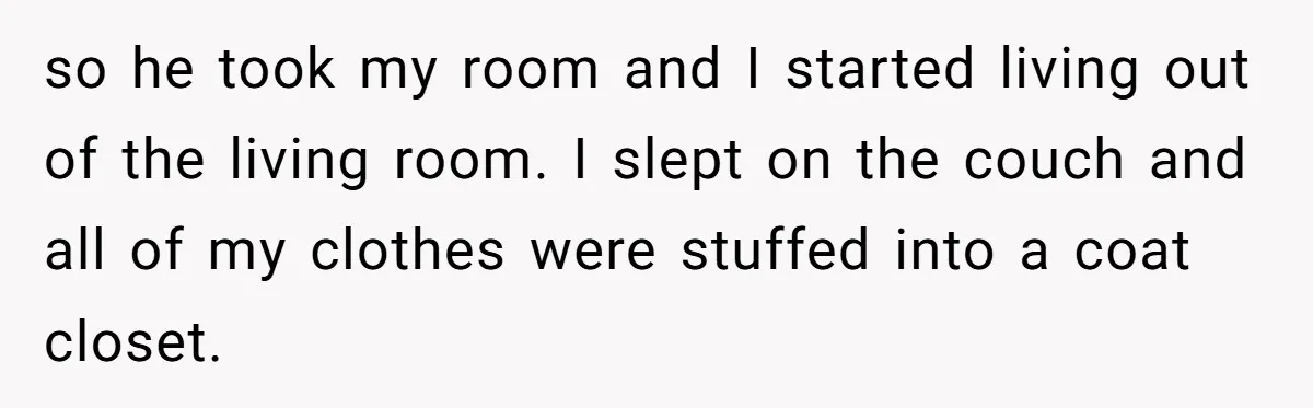 Wealthy Man Offers Home To His Mother But Refuses Stepdad And Stepfamily so he took my room and I started living out of the living room. I slept on the couch and all of my clothes were stuffed into a coat closet.