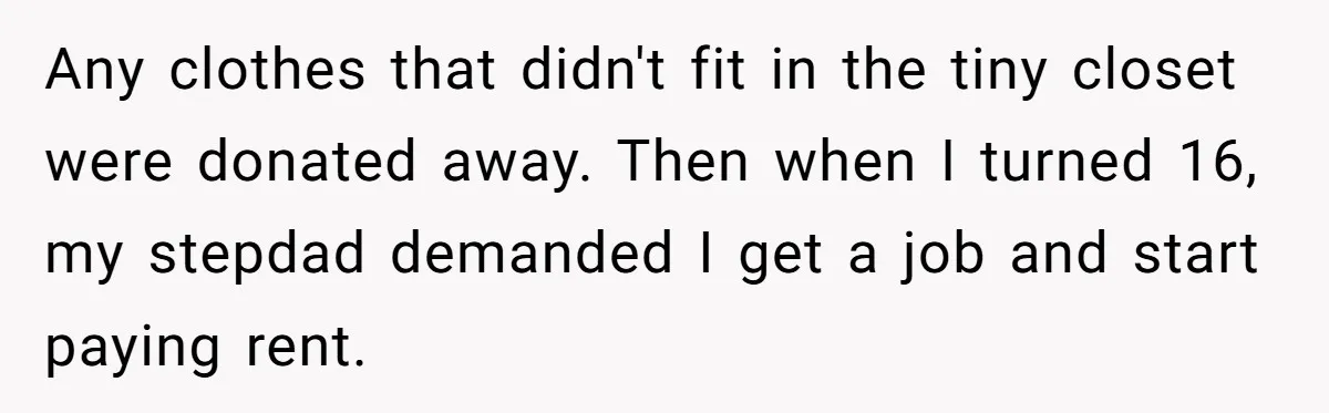 Wealthy Man Offers Home To His Mother But Refuses Stepdad And Stepfamily Any clothes that didn't fit in the tiny closet were donated away. Then when I turned 16, my stepdad demanded I get a job and start paying rent.