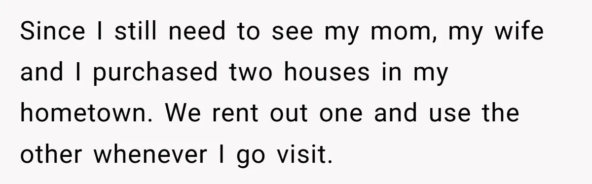 Wealthy Man Offers Home To His Mother But Refuses Stepdad And Stepfamily Since I still need to see my mom, my wife and I purchased two houses in my hometown. We rent out one and use the other whenever I go visit.