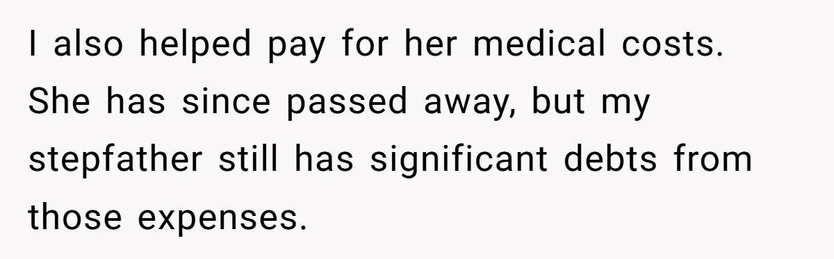 Wealthy Man Offers Home To His Mother But Refuses Stepdad And Stepfamily I also helped pay for her medical costs. She has since passed away, but my stepfather still has significant debts from those expenses.