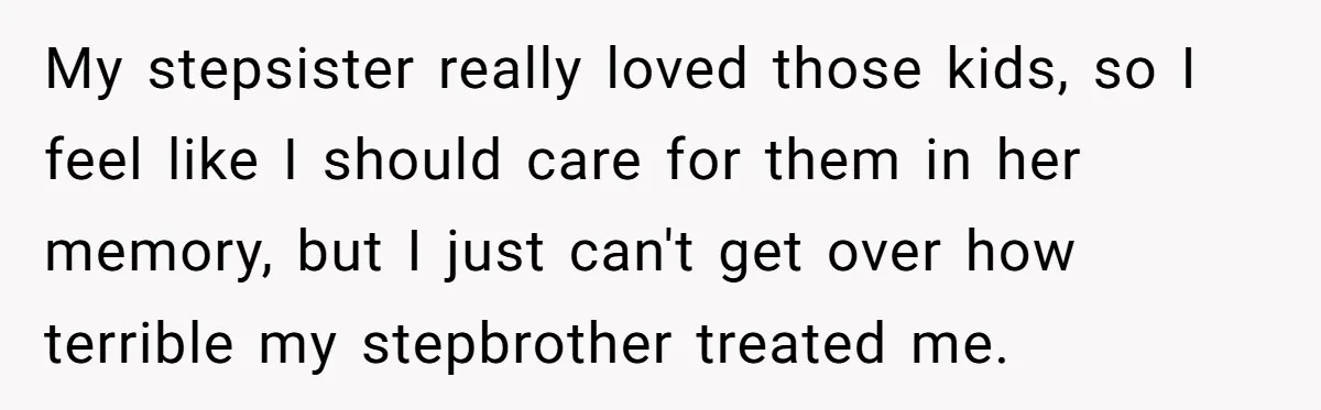 Wealthy Man Offers Home To His Mother But Refuses Stepdad And Stepfamily My stepsister really loved those kids, so I feel like I should care for them in her memory, but I just can't get over how terrible my stepbrother treated me.