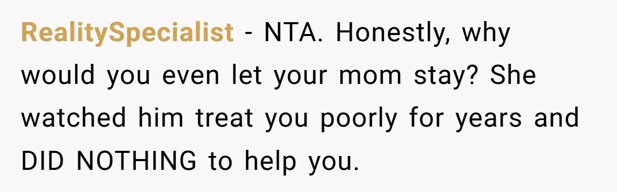 Wealthy Man Offers Home To His Mother But Refuses Stepdad And Stepfamily RealitySpecialist − NTA. Honestly, why would you even let your mom stay? She watched him treat you poorly for years and DID NOTHING to help you.