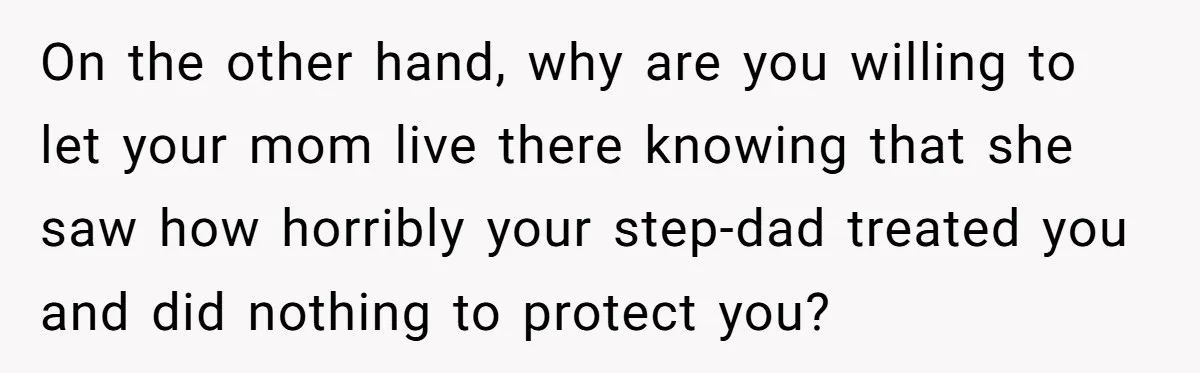 Wealthy Man Offers Home To His Mother But Refuses Stepdad And Stepfamily On the other hand, why are you willing to let your mom live there knowing that she saw how horribly your step-dad treated you and did nothing to protect you?