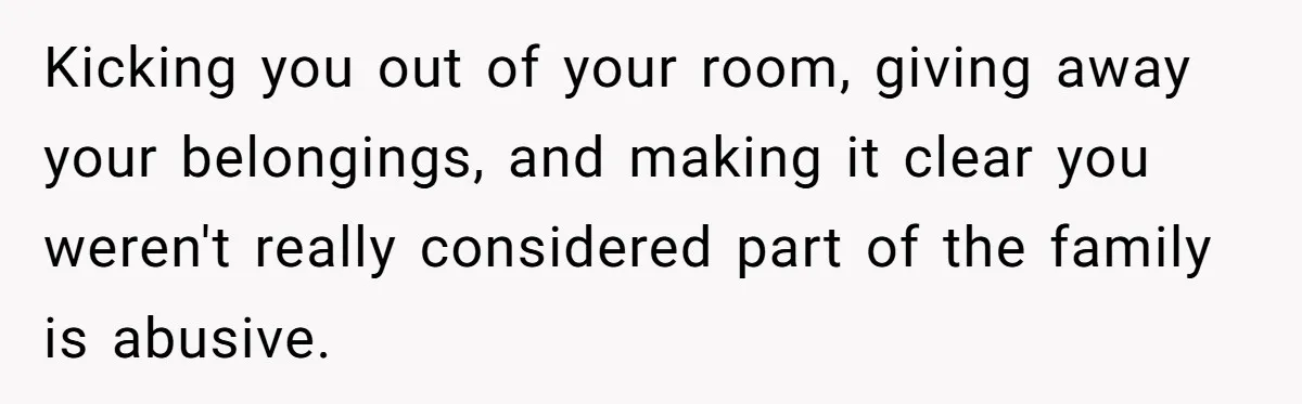 Wealthy Man Offers Home To His Mother But Refuses Stepdad And Stepfamily Kicking you out of your room, giving away your belongings, and making it clear you weren't really considered part of the family is abusive.
