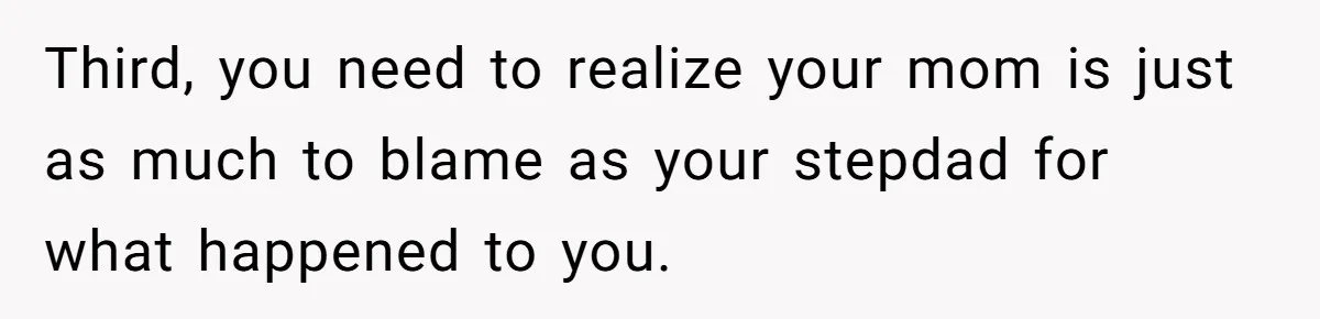 Wealthy Man Offers Home To His Mother But Refuses Stepdad And Stepfamily Third, you need to realize your mom is just as much to blame as your stepdad for what happened to you.