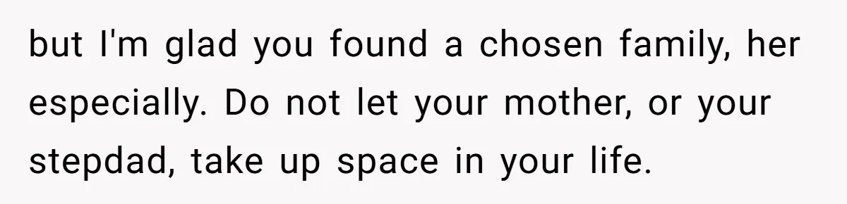 Wealthy Man Offers Home To His Mother But Refuses Stepdad And Stepfamily but I'm glad you found a chosen family, her especially. Do not let your mother, or your stepdad, take up space in your life.