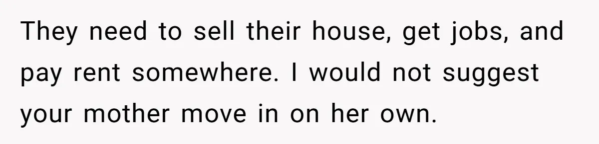 Wealthy Man Offers Home To His Mother But Refuses Stepdad And Stepfamily They need to sell their house, get jobs, and pay rent somewhere. I would not suggest your mother move in on her own.
