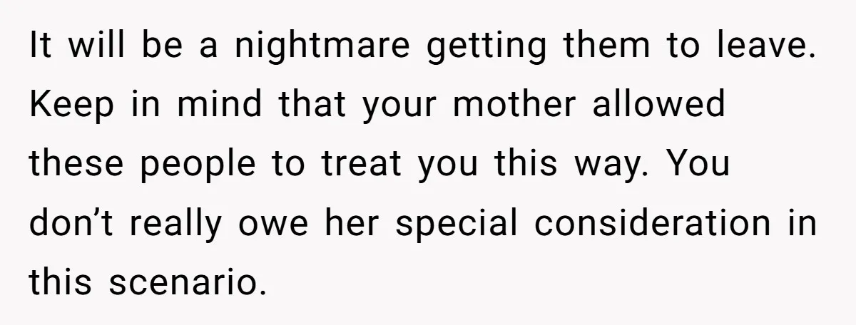 Wealthy Man Offers Home To His Mother But Refuses Stepdad And Stepfamily It will be a nightmare getting them to leave. Keep in mind that your mother allowed these people to treat you this way. You don’t really owe her special consideration...