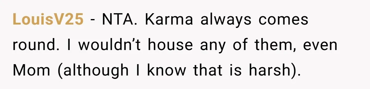 Wealthy Man Offers Home To His Mother But Refuses Stepdad And Stepfamily LouisV25 − NTA. Karma always comes round. I wouldn’t house any of them, even Mom (although I know that is harsh).