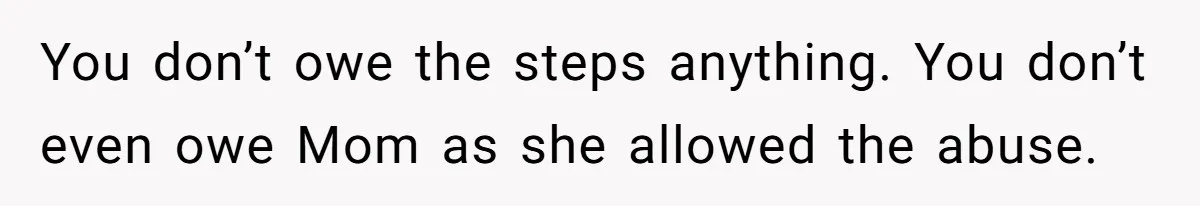 Wealthy Man Offers Home To His Mother But Refuses Stepdad And Stepfamily You don’t owe the steps anything. You don’t even owe Mom as she allowed the abuse.