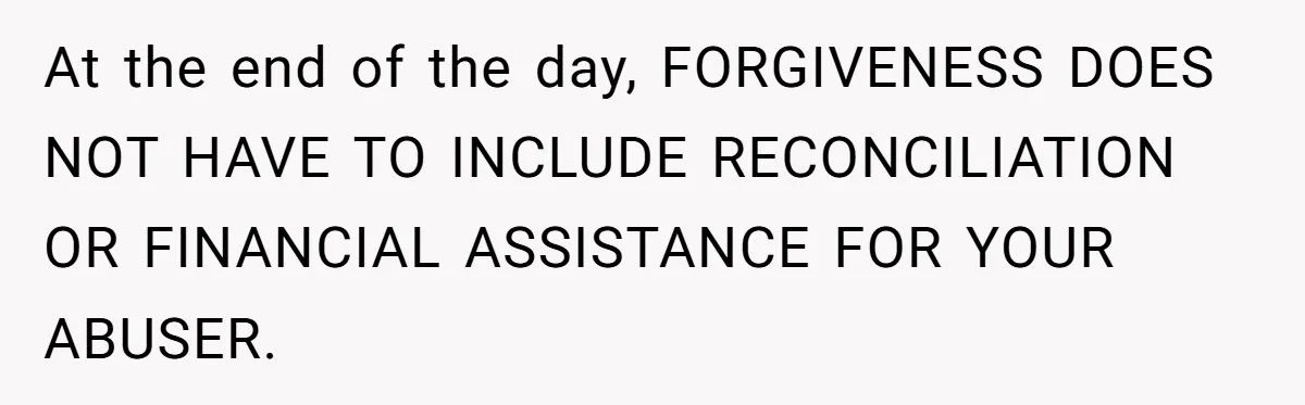 Wealthy Man Offers Home To His Mother But Refuses Stepdad And Stepfamily At the end of the day, FORGIVENESS DOES NOT HAVE TO INCLUDE RECONCILIATION OR FINANCIAL ASSISTANCE FOR YOUR ABUSER.