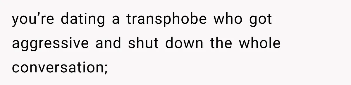 you’re dating a transphobe who got aggressive and shut down the whole conversation;
