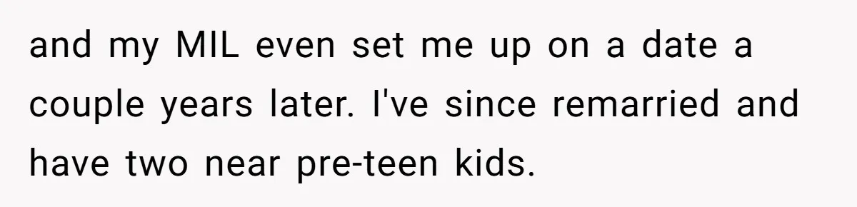 and my MIL even set me up on a date a couple years later. I've since remarried and have two near pre-teen kids.