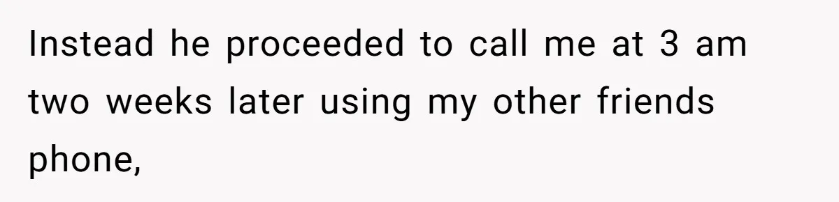 Instead he proceeded to call me at 3 am two weeks later using my other friends phone,