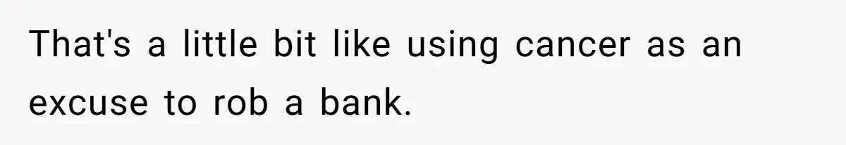 That's a little bit like using cancer as an excuse to rob a bank.
