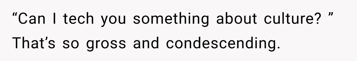 “Can I tech you something about culture? ” That’s so gross and condescending.