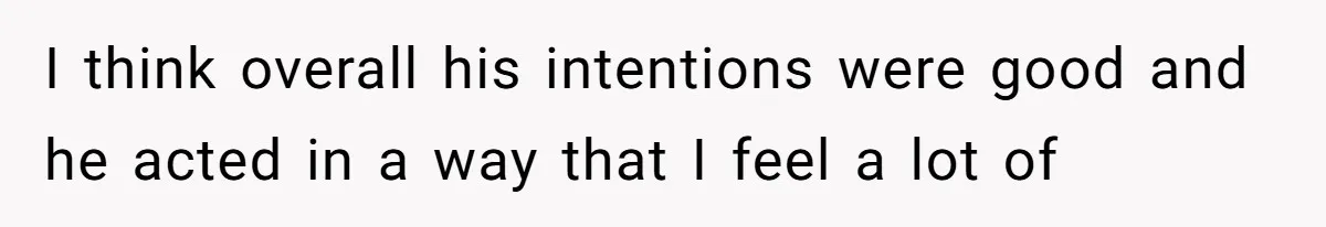 I think overall his intentions were good and he acted in a way that I feel a lot of