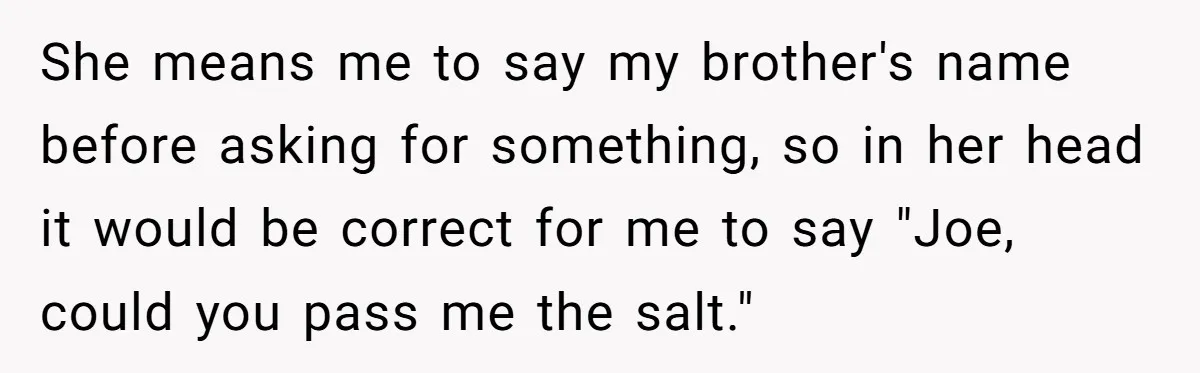 Sister Constantly Corrects Her Pronouns, She Finally Snaps And Gets Kicked Out She means me to say my brother's name before asking for something, so in her head it would be correct for me to say "Joe, could you pass me the...