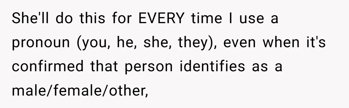 Sister Constantly Corrects Her Pronouns, She Finally Snaps And Gets Kicked Out She'll do this for EVERY time I use a pronoun (you, he, she, they), even when it's confirmed that person identifies as a male/female/other,