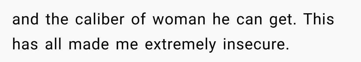 and the caliber of woman he can get. This has all made me extremely insecure.