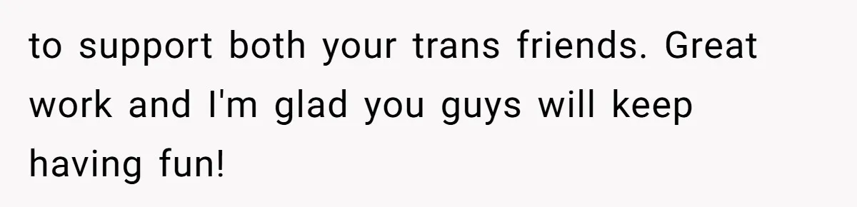 to support both your trans friends. Great work and I'm glad you guys will keep having fun!