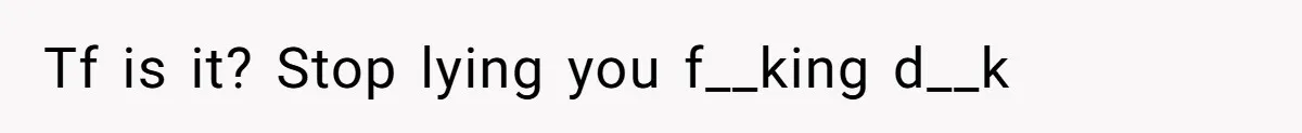 Tf is it? Stop lying you f__king d__k