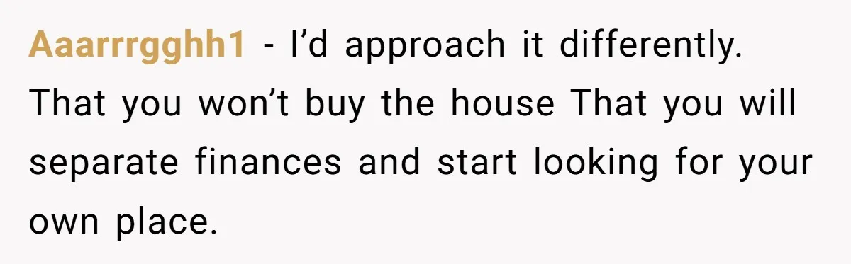Woman Demands Proposal From Boyfriend After 6 Years, Gives Him Until The End Of The Year Aaarrrgghh1 − I’d approach it differently. That you won’t buy the house That you will separate finances and start looking for your own place.