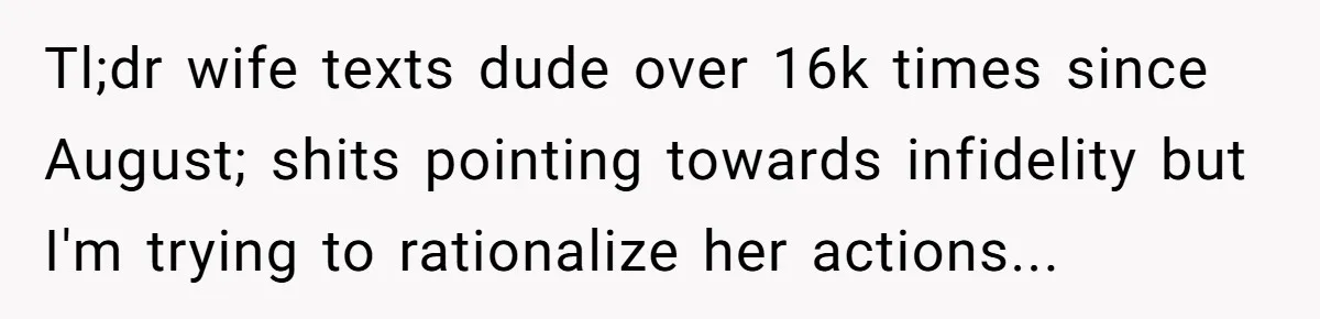 Tl;dr wife texts dude over 16k times since August; shits pointing towards infidelity but I'm trying to rationalize her actions...