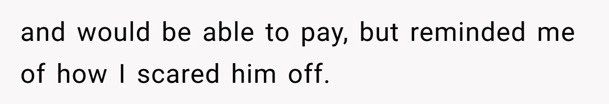 and would be able to pay, but reminded me of how I scared him off.