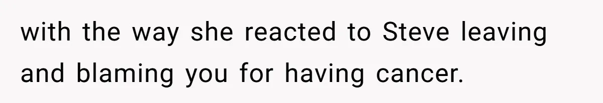 with the way she reacted to Steve leaving and blaming you for having cancer.