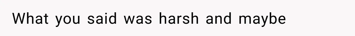 What you said was harsh and maybe