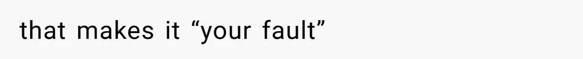 that makes it “your fault”