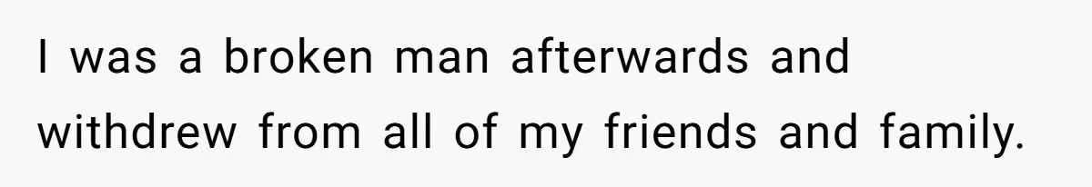 I was a broken man afterwards and withdrew from all of my friends and family.