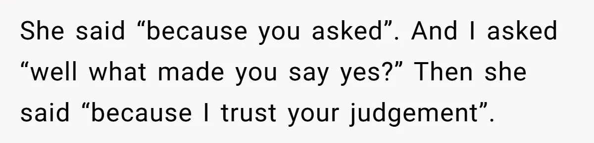 Man Questioned Why His Wife Married Him, She Said It Was Because She Trusted His Judgment She said “because you asked”. And I asked “well what made you say yes?” Then she said “because I trust your judgement”.