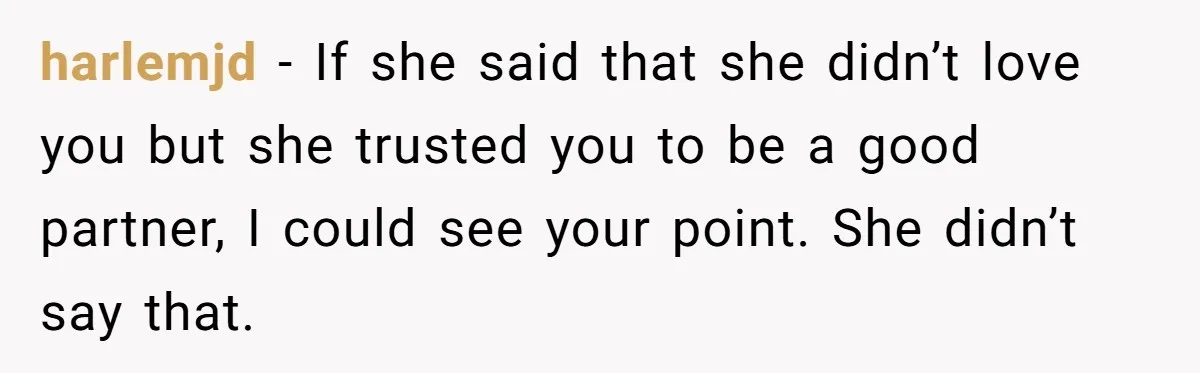 Man Questioned Why His Wife Married Him, She Said It Was Because She Trusted His Judgment harlemjd − If she said that she didn’t love you but she trusted you to be a good partner, I could see your point. She didn’t say that.
