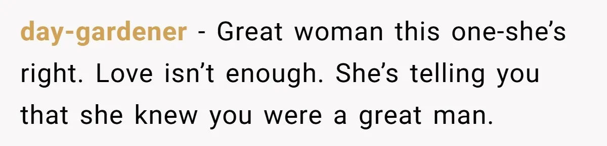 Man Questioned Why His Wife Married Him, She Said It Was Because She Trusted His Judgment day-gardener − Great woman this one-she’s right. Love isn’t enough. She’s telling you that she knew you were a great man.