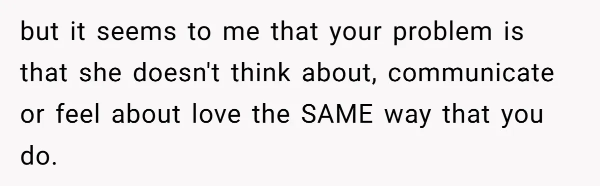 Man Questioned Why His Wife Married Him, She Said It Was Because She Trusted His Judgment but it seems to me that your problem is that she doesn't think about, communicate or feel about love the SAME way that you do.