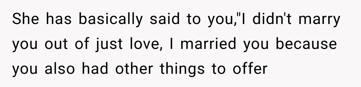Man Questioned Why His Wife Married Him, She Said It Was Because She Trusted His Judgment She has basically said to you,"I didn't marry you out of just love, I married you because you also had other things to offer