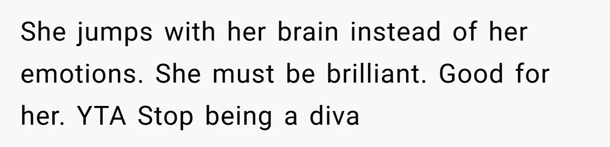 Man Questioned Why His Wife Married Him, She Said It Was Because She Trusted His Judgment She jumps with her brain instead of her emotions. She must be brilliant. Good for her. YTA Stop being a diva