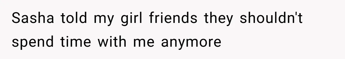 Sasha told my girl friends they shouldn't spend time with me anymore