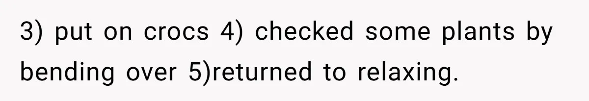 Man Refuses To Clothe Himself In His Own Yard Just Because A Neighbor Climbed A Ladder 3) put on crocs 4) checked some plants by bending over 5)returned to relaxing.