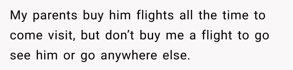 My parents buy him flights all the time to come visit, but don’t buy me a flight to go see him or go anywhere else.