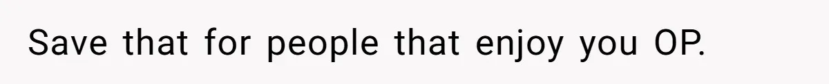 Save that for people that enjoy you OP.
