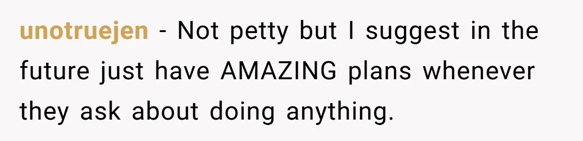 unotruejen − Not petty but I suggest in the future just have AMAZING plans whenever they ask about doing anything.