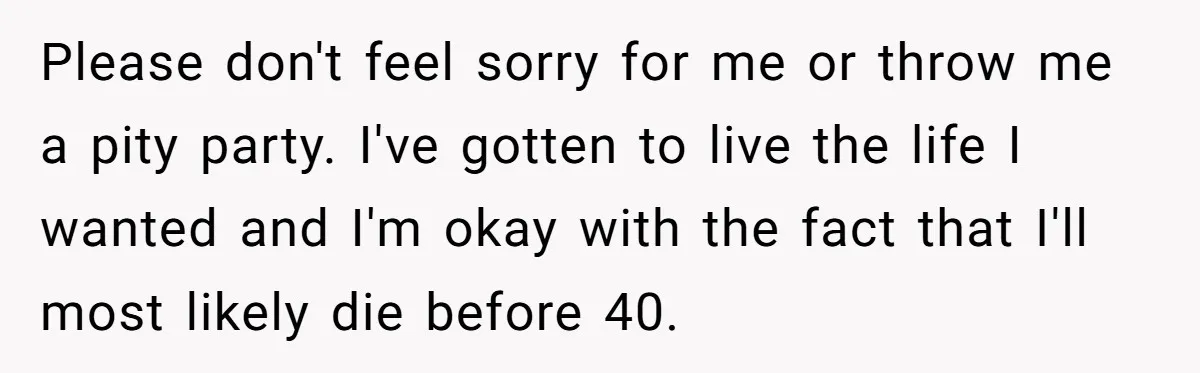 Please don't feel sorry for me or throw me a pity party. I've gotten to live the life I wanted and I'm okay with the fact that I'll most likely...