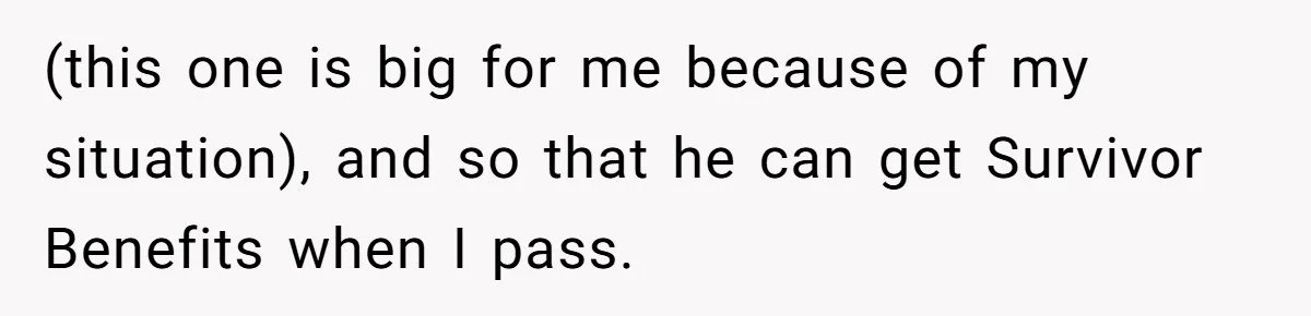 (this one is big for me because of my situation), and so that he can get Survivor Benefits when I pass.