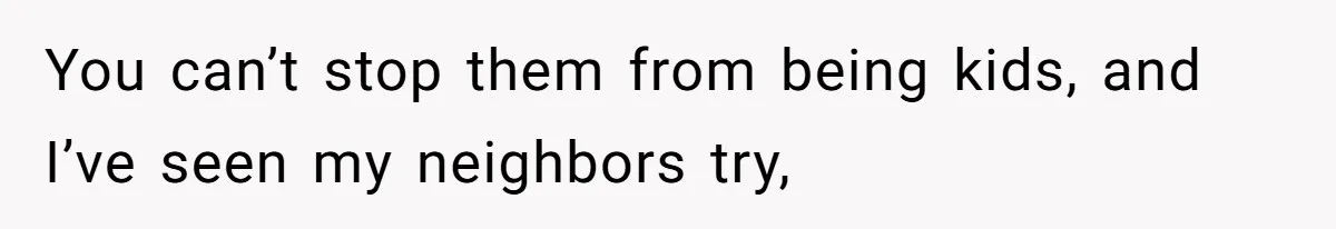 You can’t stop them from being kids, and I’ve seen my neighbors try,