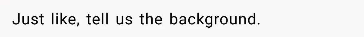 Just like, tell us the background.