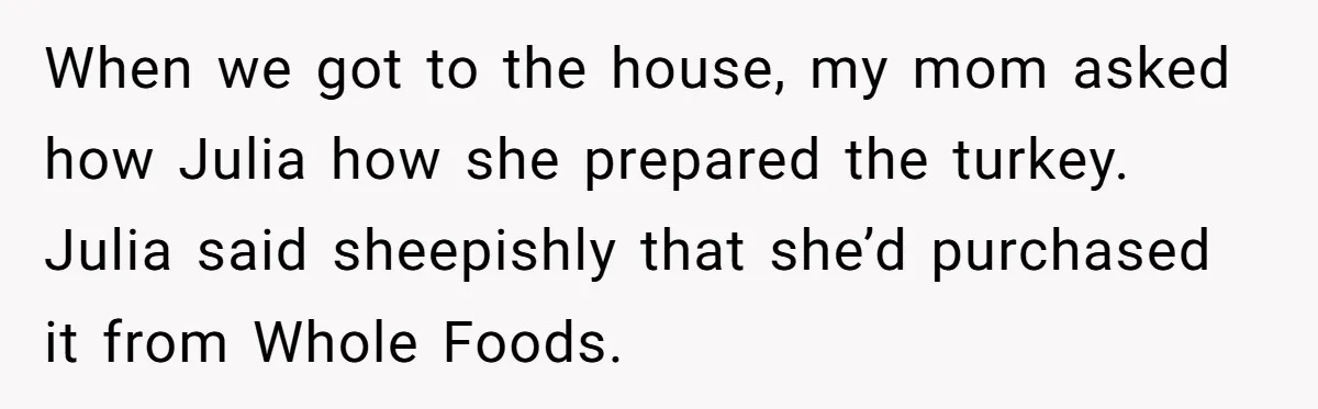 Man Takes His Fiancé And the Turkey After Mom Criticizes Her For Not Cooking When we got to the house, my mom asked how Julia how she prepared the turkey. Julia said sheepishly that she’d purchased it from Whole Foods.